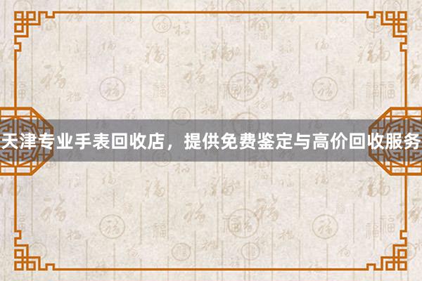 天津专业手表回收店，提供免费鉴定与高价回收服务