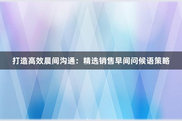 打造高效晨间沟通：精选销售早间问候语策略