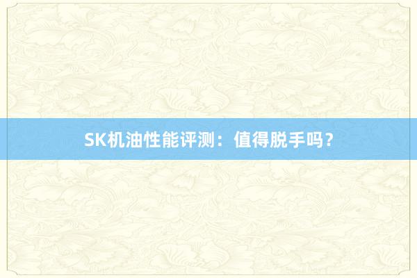 SK机油性能评测：值得脱手吗？